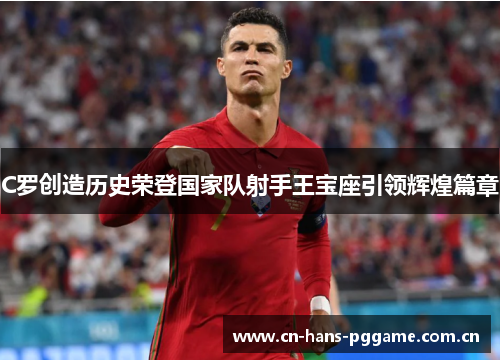 C罗创造历史荣登国家队射手王宝座引领辉煌篇章